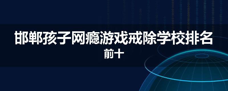 邯郸孩子网瘾游戏戒除学校排名前十