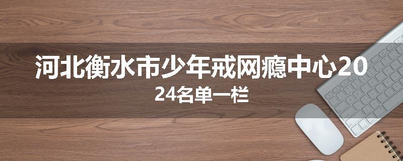 河北衡水市少年戒网瘾中心2024名单一栏