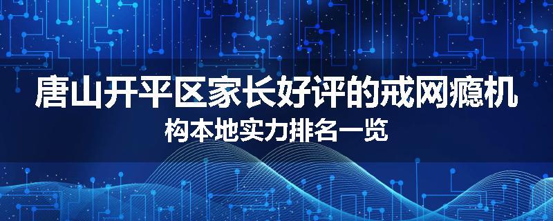 唐山开平区家长好评的戒网瘾机构本地实力排名一览