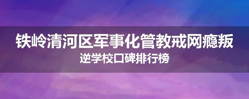 铁岭清河区军事化管教戒网瘾叛逆学校口碑排行榜