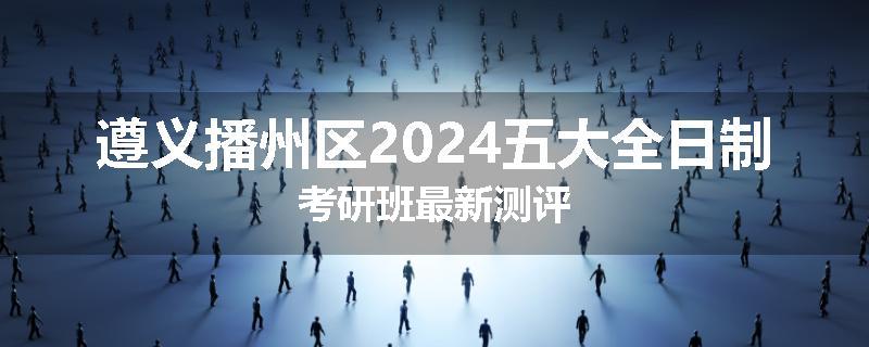 遵义播州区2024五大全日制考研班最新测评