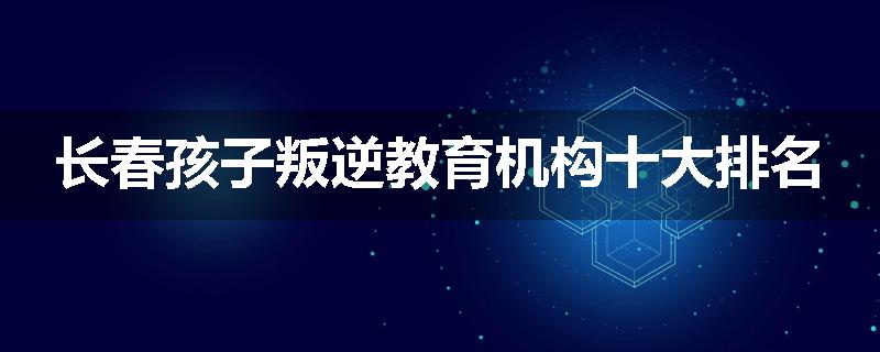 长春孩子叛逆教育机构十大排名