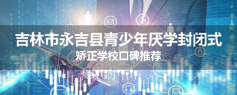 吉林市永吉县青少年厌学封闭式矫正学校口碑推荐