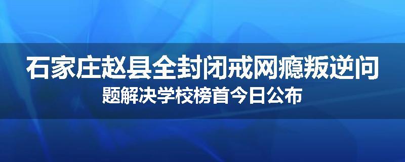 石家庄赵县全封闭戒网瘾叛逆问题解决学校榜首今日公布