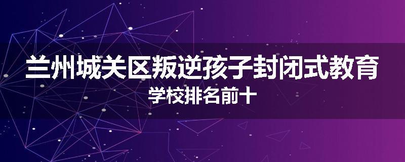 兰州城关区叛逆孩子封闭式教育学校排名前十