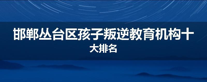 邯郸丛台区孩子叛逆教育机构十大排名