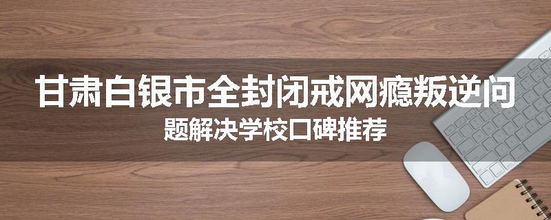 甘肃白银市全封闭戒网瘾叛逆问题解决学校口碑推荐