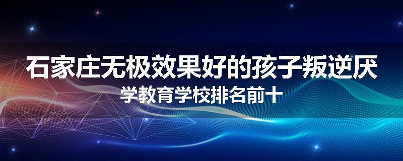 石家庄无极效果好的孩子叛逆厌学教育学校排名前十