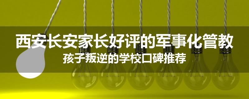 西安长安家长好评的军事化管教孩子叛逆的学校口碑推荐