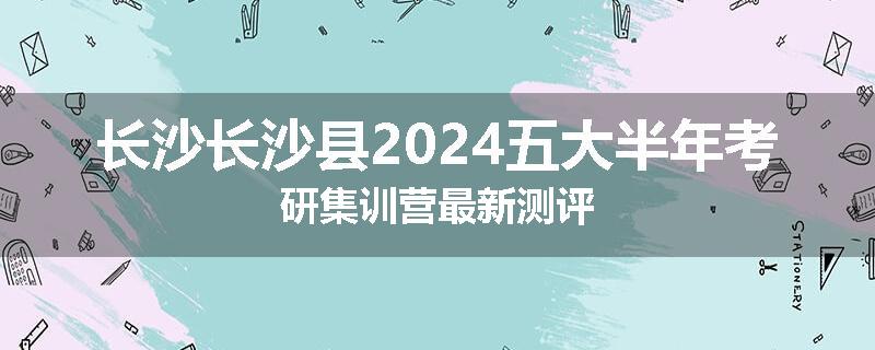 长沙长沙县2024五大半年考研集训营最新测评