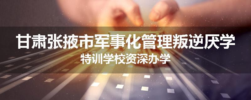 甘肃张掖市军事化管理叛逆厌学特训学校资深办学
