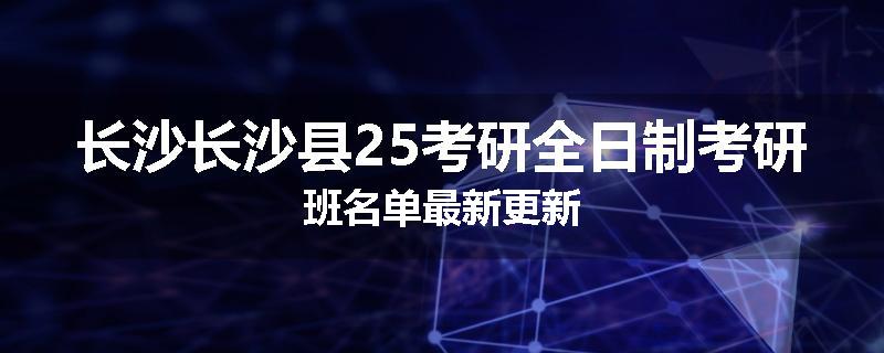 长沙长沙县25考研全日制考研班名单最新更新