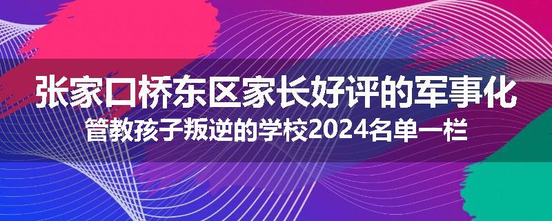 张家口桥东区家长好评的军事化管教孩子叛逆的学校2024名单一栏