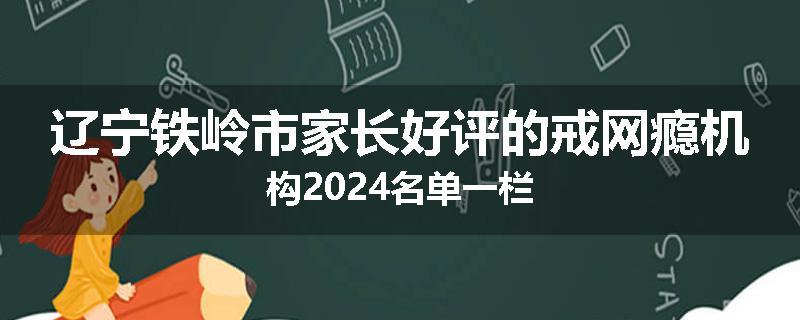辽宁铁岭市家长好评的戒网瘾机构2024名单一栏