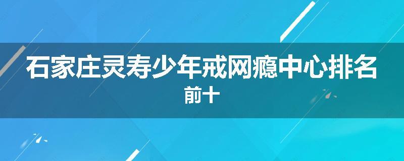 石家庄灵寿少年戒网瘾中心排名前十