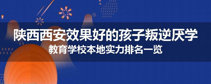 陕西西安效果好的孩子叛逆厌学教育学校本地实力排名一览