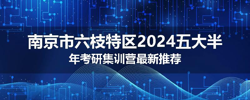 南京市六枝特区2024五大半年考研集训营最新推荐