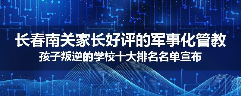 长春南关家长好评的军事化管教孩子叛逆的学校十大排名名单宣布