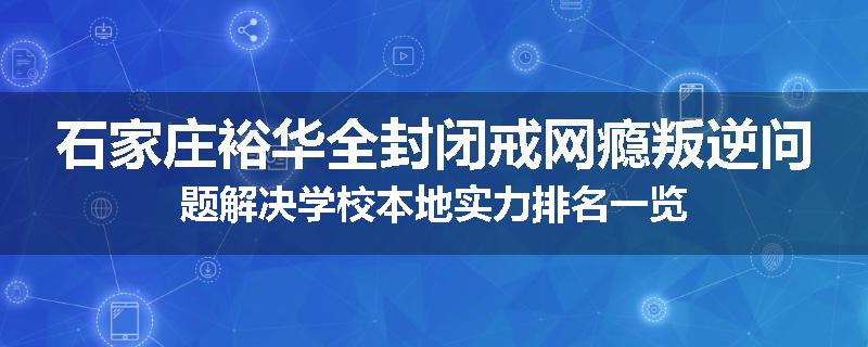 石家庄裕华全封闭戒网瘾叛逆问题解决学校本地实力排名一览