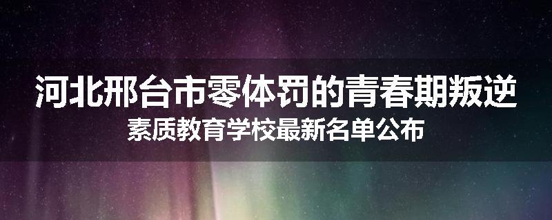 河北邢台市零体罚的青春期叛逆素质教育学校最新名单公布