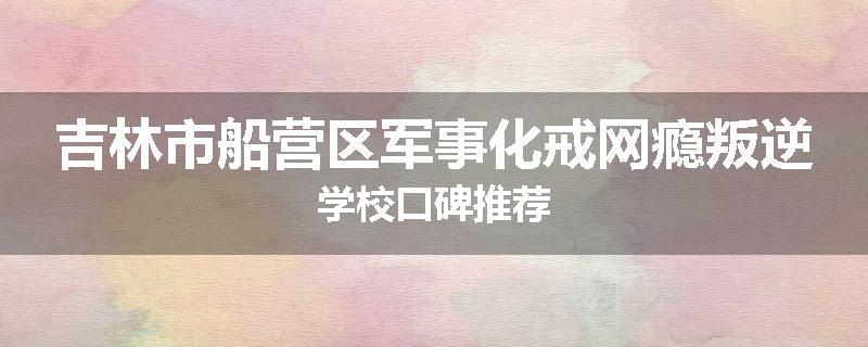 吉林市船营区军事化戒网瘾叛逆学校口碑推荐