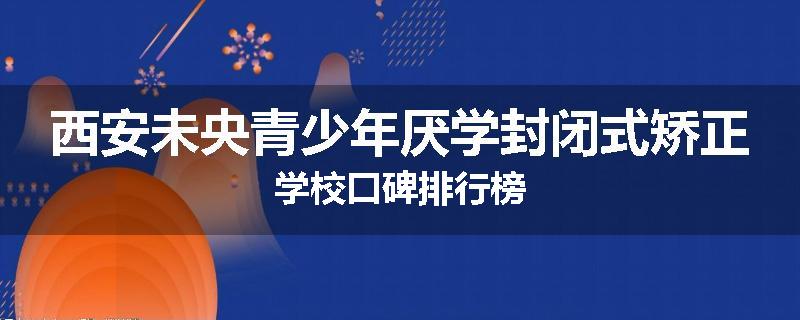 西安未央青少年厌学封闭式矫正学校口碑排行榜