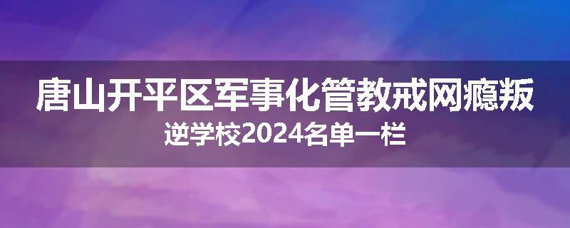 唐山开平区军事化管教戒网瘾叛逆学校2024名单一栏
