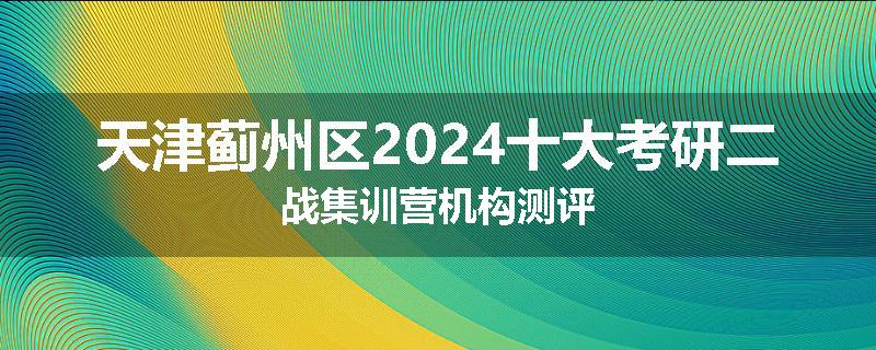 天津蓟州区2024十大考研二战集训营机构测评