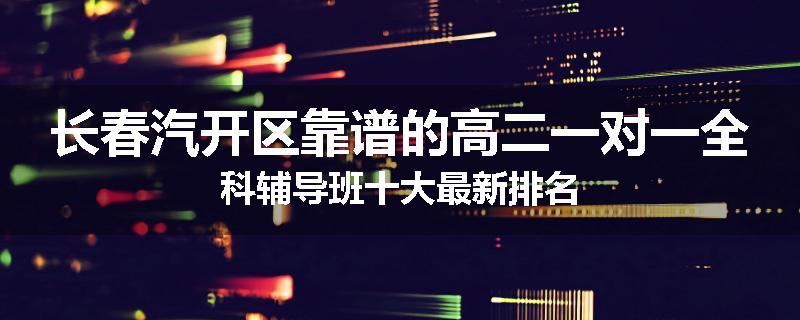 长春汽开区靠谱的高二一对一全科辅导班十大最新排名