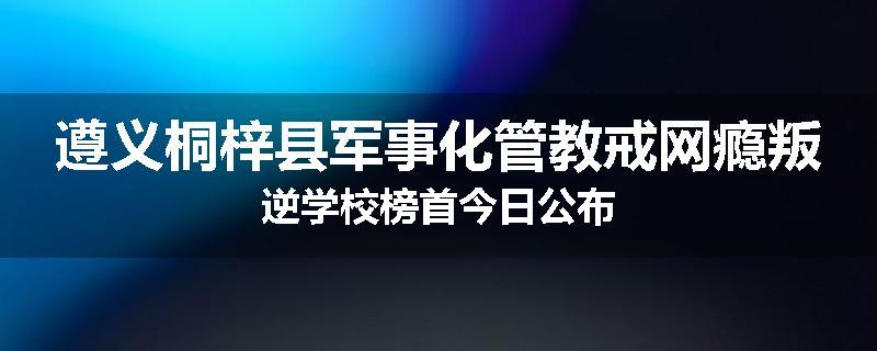 遵义桐梓县军事化管教戒网瘾叛逆学校榜首今日公布