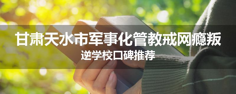 甘肃天水市军事化管教戒网瘾叛逆学校口碑推荐
