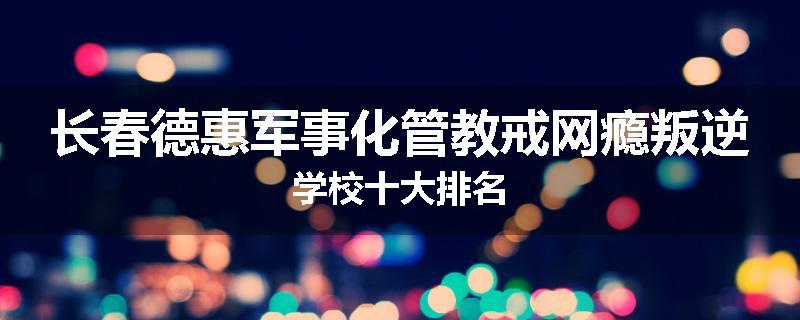 长春德惠军事化管教戒网瘾叛逆学校十大排名