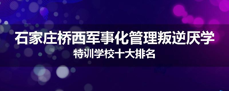 石家庄桥西军事化管理叛逆厌学特训学校十大排名