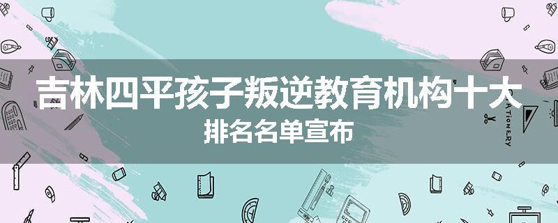 吉林四平孩子叛逆教育机构十大排名名单宣布