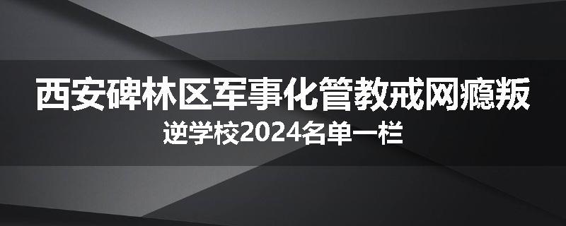 西安碑林区军事化管教戒网瘾叛逆学校2024名单一栏