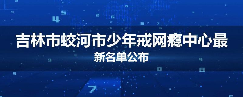 吉林市蛟河市少年戒网瘾中心最新名单公布
