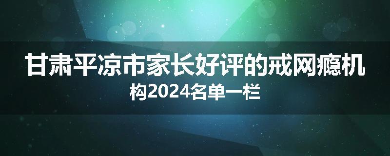甘肃平凉市家长好评的戒网瘾机构2024名单一栏