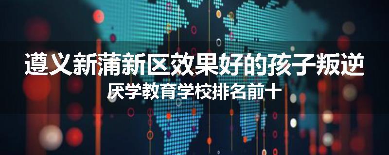 遵义新蒲新区效果好的孩子叛逆厌学教育学校排名前十