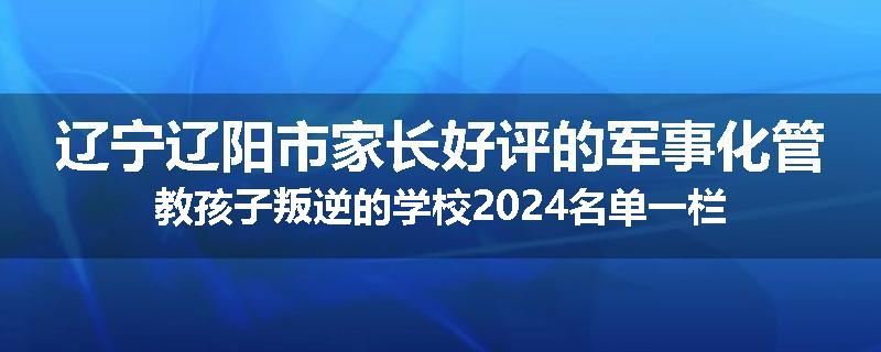 辽宁辽阳市家长好评的军事化管教孩子叛逆的学校2024名单一栏