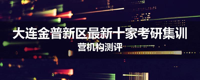 大连金普新区最新十家考研集训营机构测评