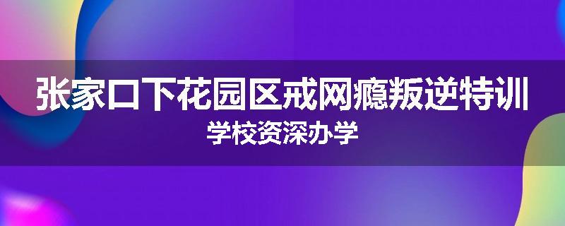 张家口下花园区戒网瘾叛逆特训学校资深办学