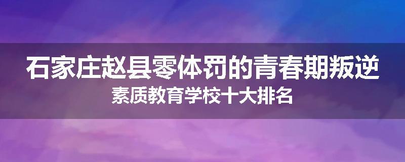 石家庄赵县零体罚的青春期叛逆素质教育学校十大排名