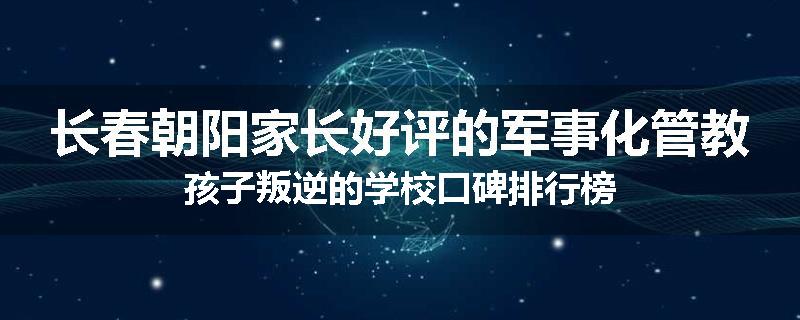 长春朝阳家长好评的军事化管教孩子叛逆的学校口碑排行榜
