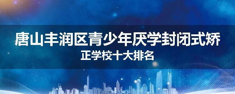 唐山丰润区青少年厌学封闭式矫正学校十大排名