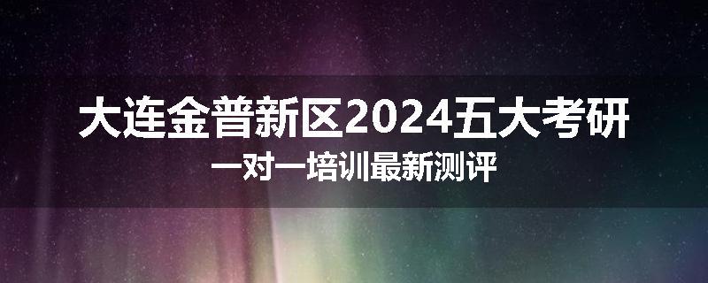 大连金普新区2024五大考研一对一培训最新测评