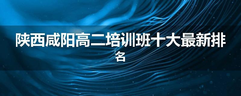 陕西咸阳高二培训班十大最新排名