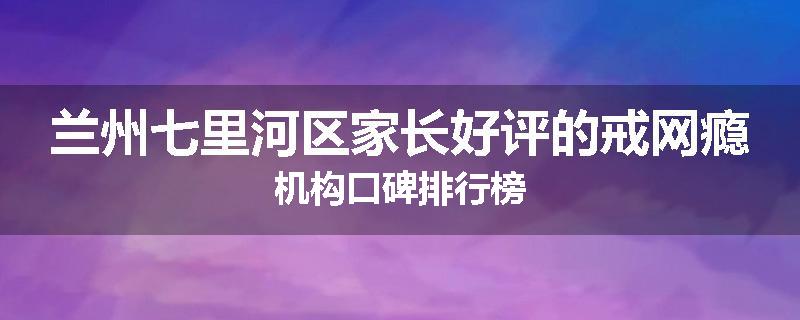 兰州七里河区家长好评的戒网瘾机构口碑排行榜