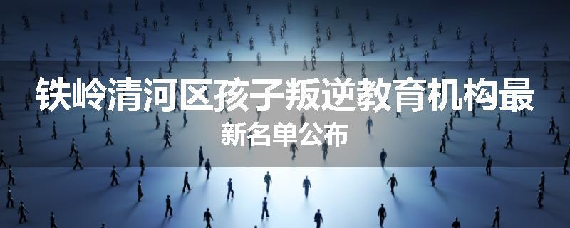 铁岭清河区孩子叛逆教育机构最新名单公布