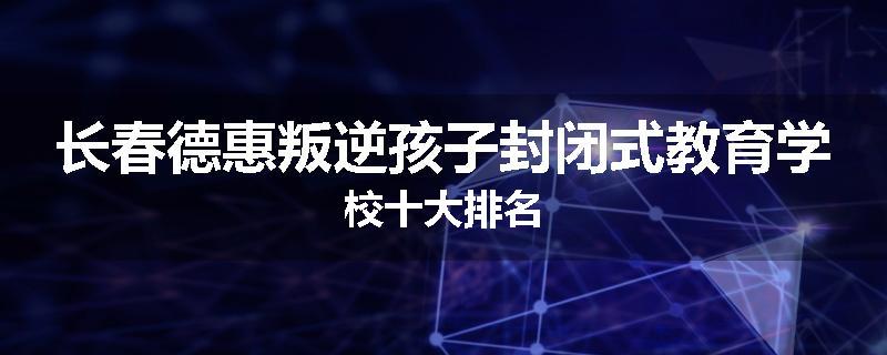 长春德惠叛逆孩子封闭式教育学校十大排名