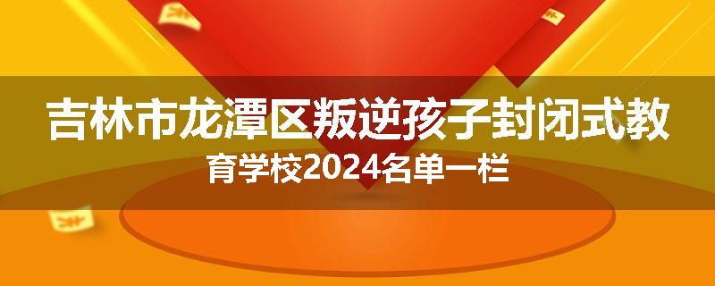 吉林市龙潭区叛逆孩子封闭式教育学校2024名单一栏